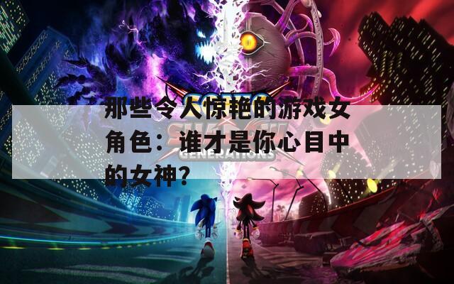 那些令人惊艳的游戏女角色：谁才是你心目中的女神？