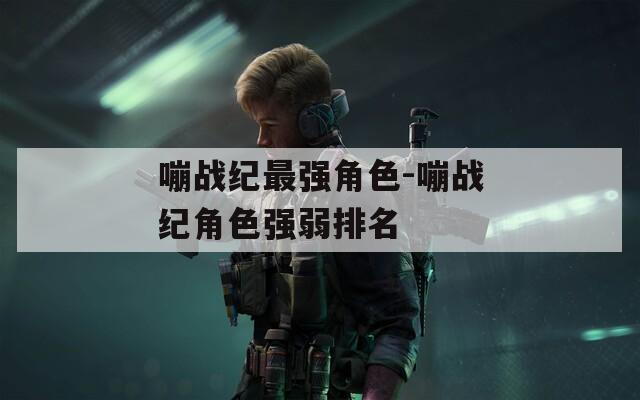 嘣战纪最强角色-嘣战纪角色强弱排名