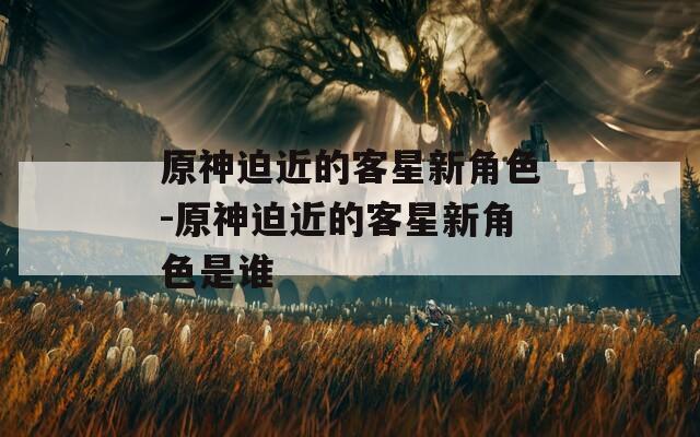 原神迫近的客星新角色-原神迫近的客星新角色是谁