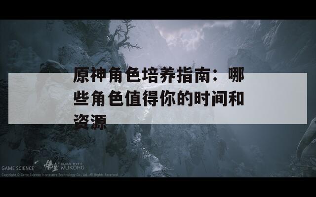 原神角色培养指南：哪些角色值得你的时间和资源  第1张