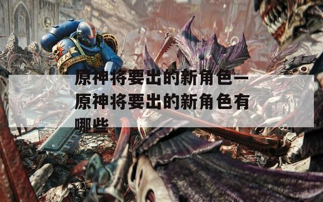 原神将要出的新角色—原神将要出的新角色有哪些