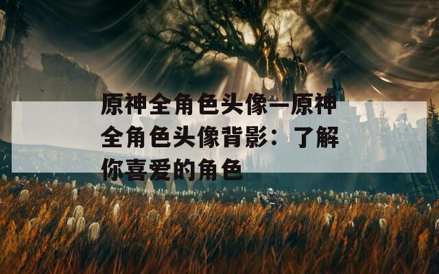 原神全角色头像—原神全角色头像背影：了解你喜爱的角色