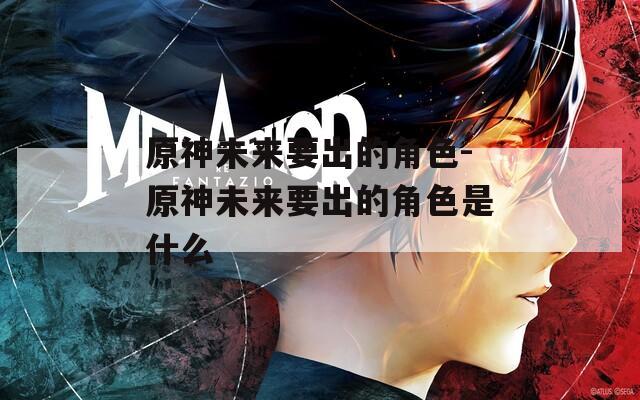 原神未来要出的角色-原神未来要出的角色是什么