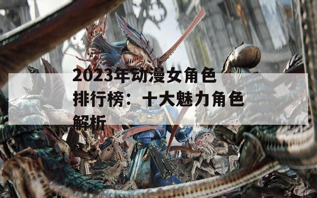 2023年动漫女角色排行榜：十大魅力角色解析