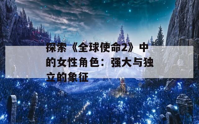 探索《全球使命2》中的女性角色：强大与独立的象征