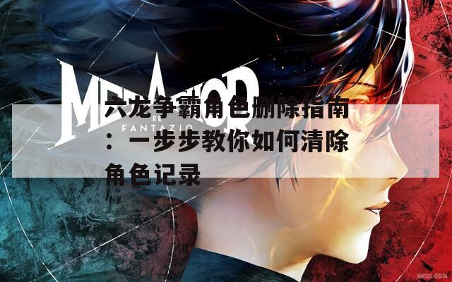 六龙争霸角色删除指南：一步步教你如何清除角色记录