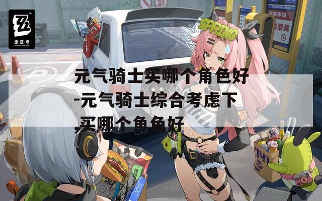 元气骑士买哪个角色好-元气骑士综合考虑下,买哪个角色好