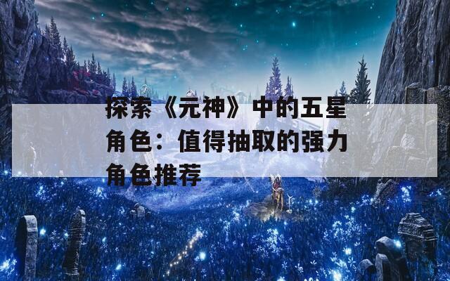 探索《元神》中的五星角色：值得抽取的强力角色推荐