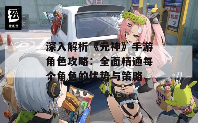 深入解析《元神》手游角色攻略：全面精通每个角色的优势与策略