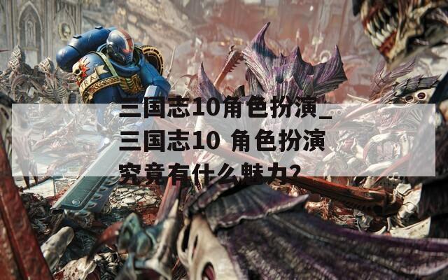 三国志10角色扮演_三国志10 角色扮演究竟有什么魅力？