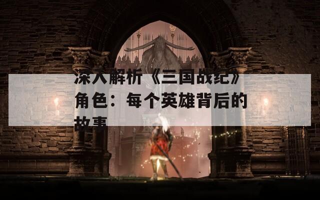 深入解析《三国战纪》角色：每个英雄背后的故事