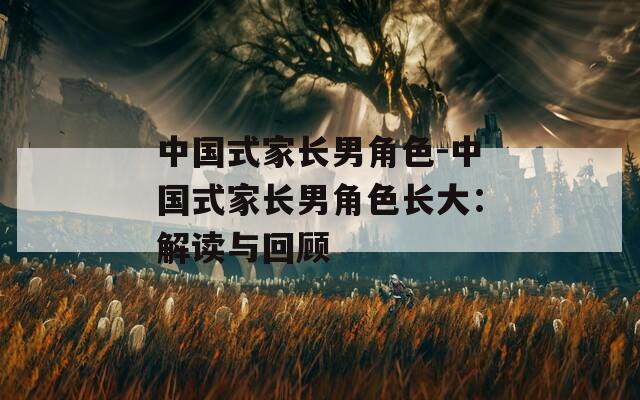 中国式家长男角色-中国式家长男角色长大：解读与回顾