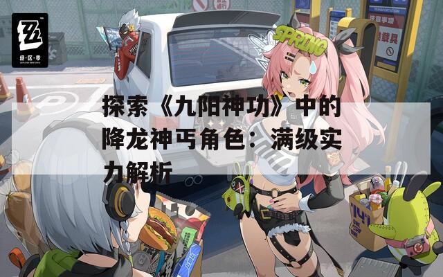 探索《九阳神功》中的降龙神丐角色：满级实力解析