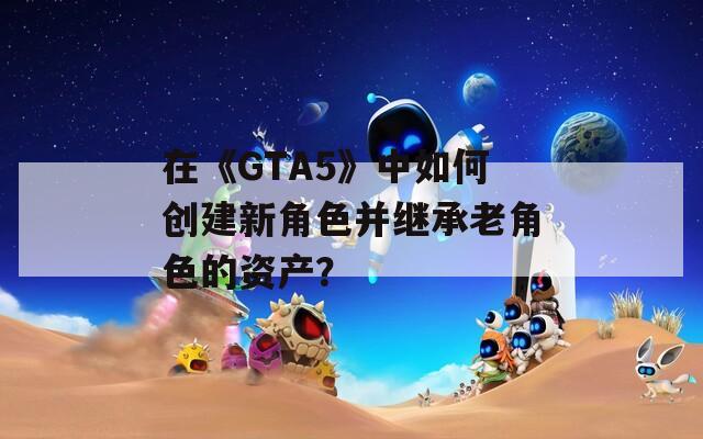 在《GTA5》中如何创建新角色并继承老角色的资产？