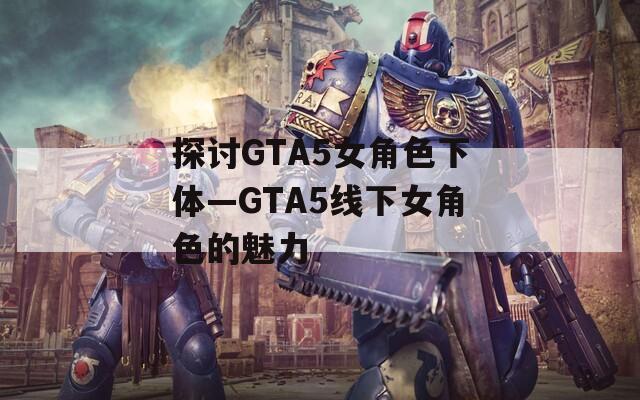 探讨GTA5女角色下体—GTA5线下女角色的魅力  第1张