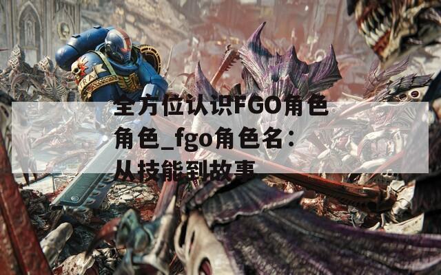 全方位认识FGO角色角色_fgo角色名：从技能到故事