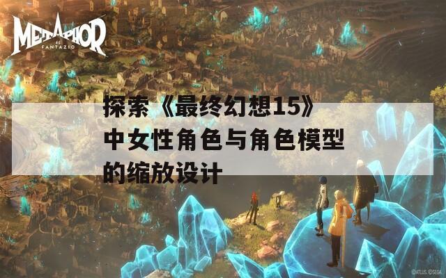 探索《最终幻想15》中女性角色与角色模型的缩放设计