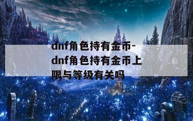 dnf角色持有金币-dnf角色持有金币上限与等级有关吗