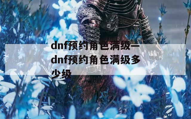 dnf预约角色满级—dnf预约角色满级多少级