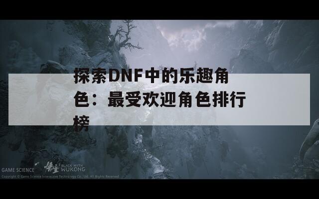 探索DNF中的乐趣角色：最受欢迎角色排行榜