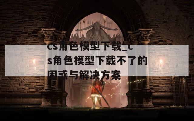 cs角色模型下载_cs角色模型下载不了的困惑与解决方案