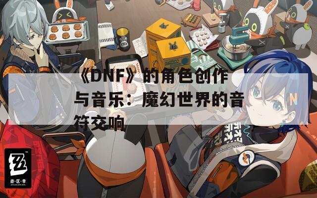 《DNF》的角色创作与音乐：魔幻世界的音符交响