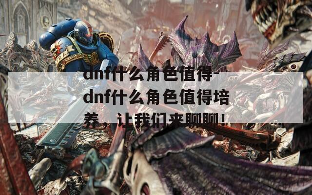 dnf什么角色值得-dnf什么角色值得培养，让我们来聊聊！