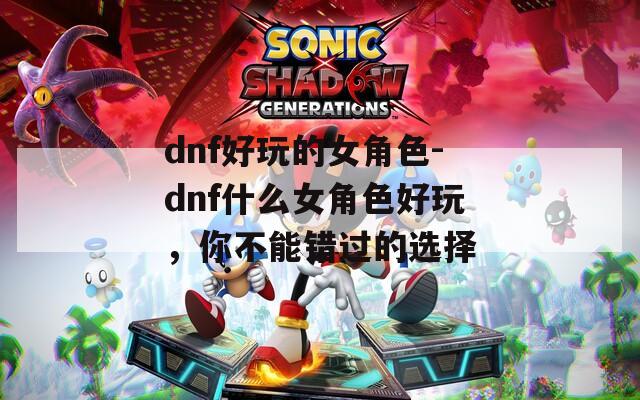 dnf好玩的女角色-dnf什么女角色好玩，你不能错过的选择