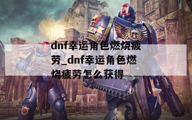 dnf幸运角色燃烧疲劳_dnf幸运角色燃烧疲劳怎么获得