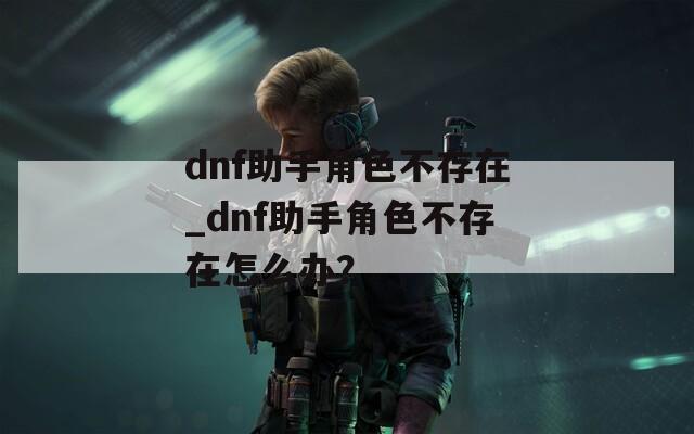 dnf助手角色不存在_dnf助手角色不存在怎么办？