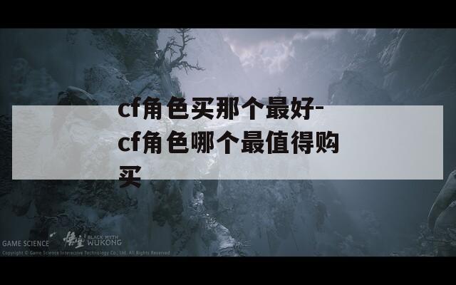 cf角色买那个最好-cf角色哪个最值得购买