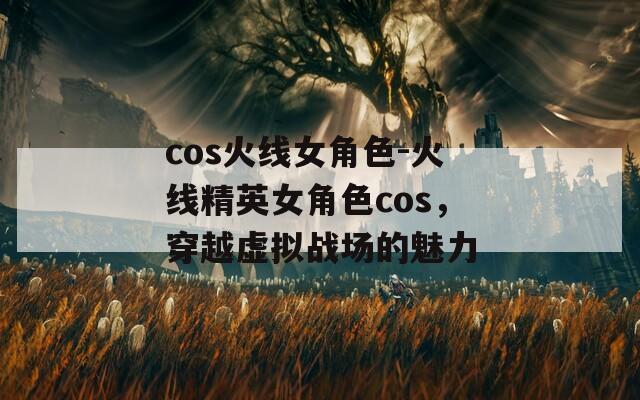 cos火线女角色-火线精英女角色cos，穿越虚拟战场的魅力