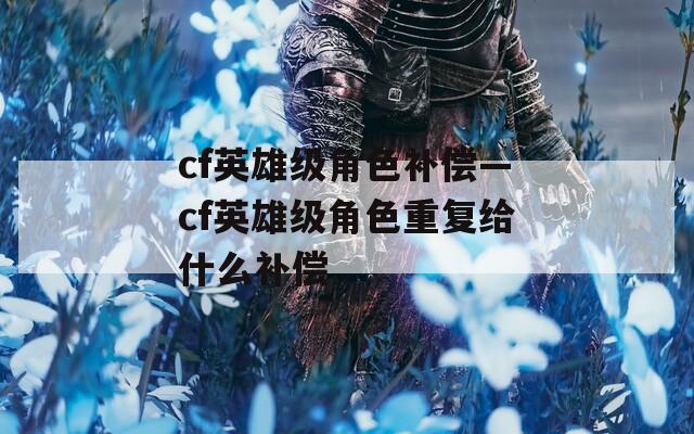 cf英雄级角色补偿—cf英雄级角色重复给什么补偿