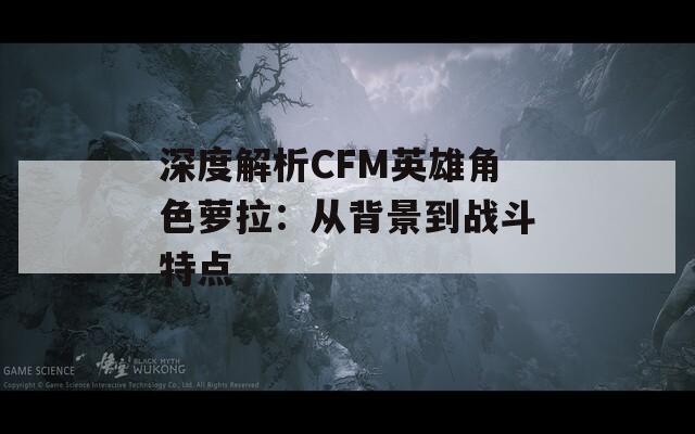 深度解析CFM英雄角色萝拉：从背景到战斗特点