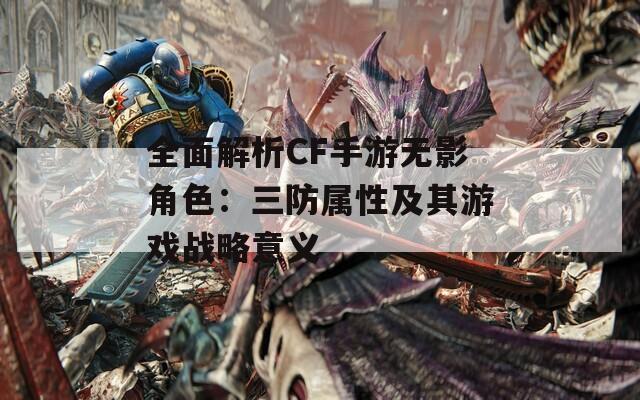 全面解析CF手游无影角色：三防属性及其游戏战略意义