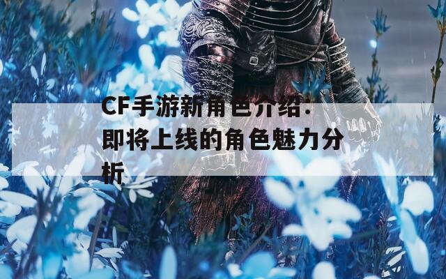 CF手游新角色介绍：即将上线的角色魅力分析