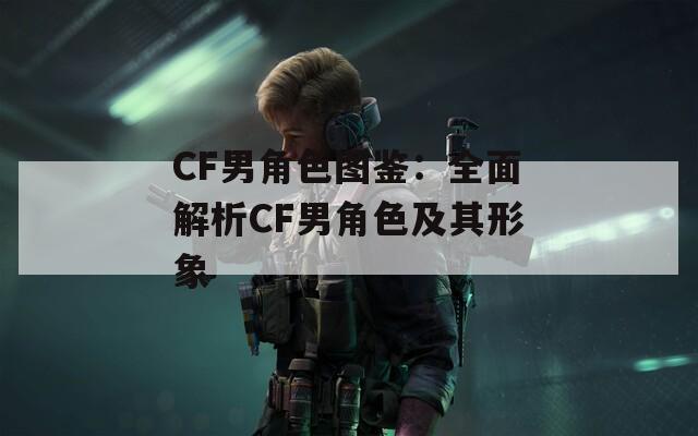 CF男角色图鉴：全面解析CF男角色及其形象