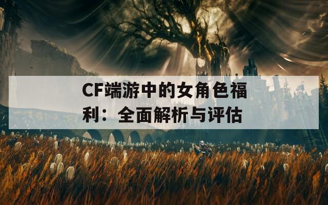 CF端游中的女角色福利：全面解析与评估