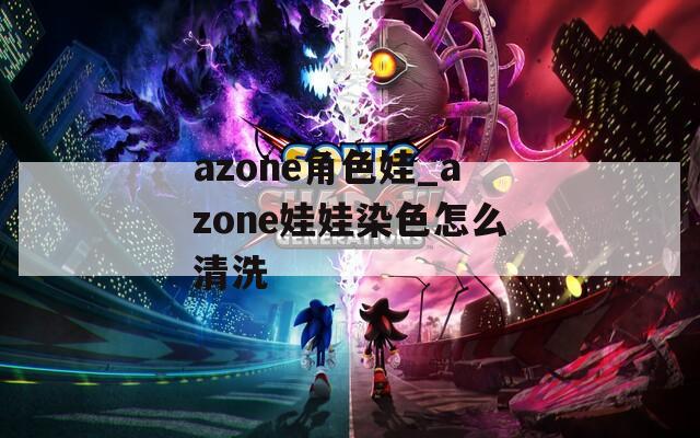 azone角色娃_azone娃娃染色怎么清洗