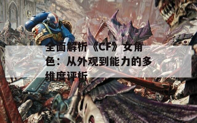全面解析《CF》女角色：从外观到能力的多维度评析